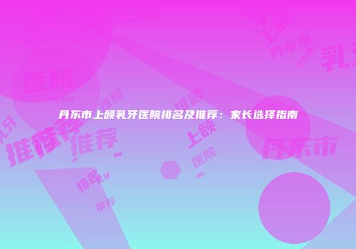 丹东市上颌乳牙医院排名及推荐：家长选择指南