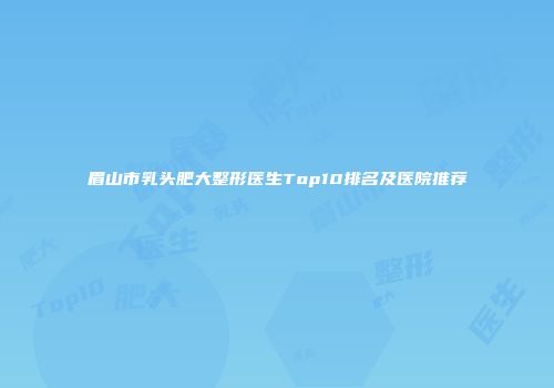 眉山市乳头肥大整形医生Top10排名及医院推荐