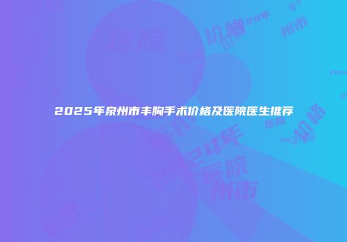 2025年泉州市丰胸手术价格及医院医生推荐