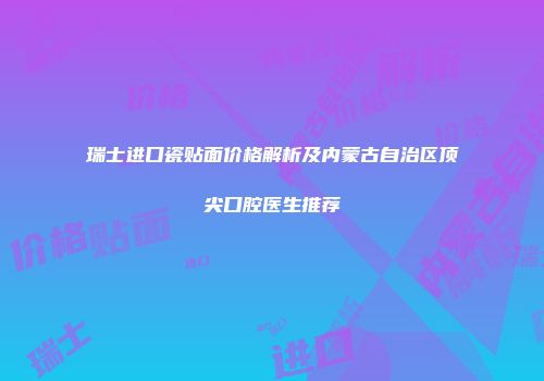 瑞士进口瓷贴面价格解析及内蒙古自治区顶尖口腔医生推荐