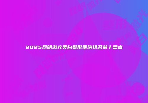 2025昆明激光美白整形医院排名前十盘点