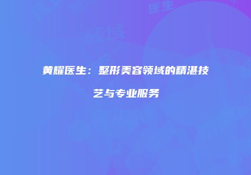 黄耀医生：整形美容领域的精湛技艺与专业服务
