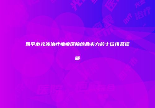 四平市光波治疗疤痕医院综合实力前十位排名揭晓
