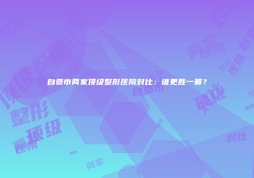 自贡市两家顶级整形医院对比：谁更胜一筹？