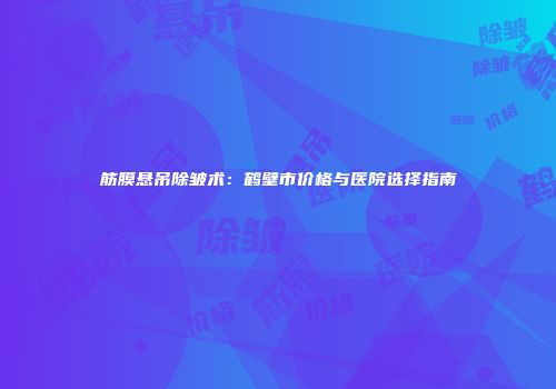 筋膜悬吊除皱术:鹤壁市价格与医院选择指南