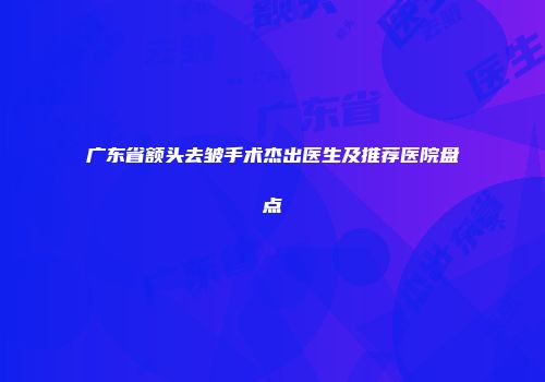 广东省额头去皱手术杰出医生及推荐医院盘点