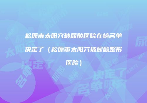 松原市太阳穴玻尿酸医院在榜名单决定了（松原市太阳穴玻尿酸整形医院）