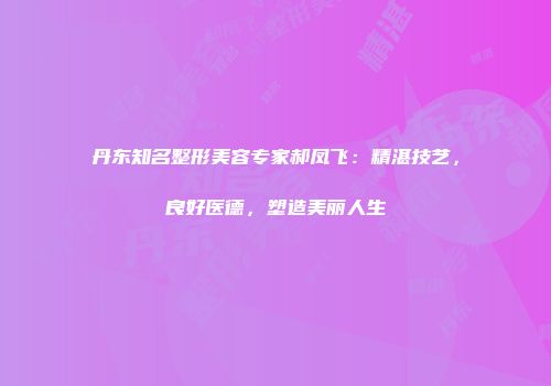 丹东知名整形美容专家郝凤飞：精湛技艺，良好医德，塑造美丽人生