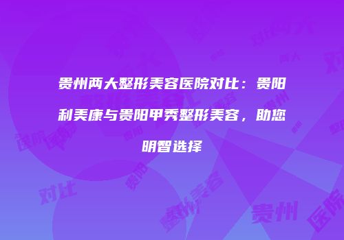 贵州两大整形美容医院对比：贵阳利美康与贵阳甲秀整形美容，助您明智选择