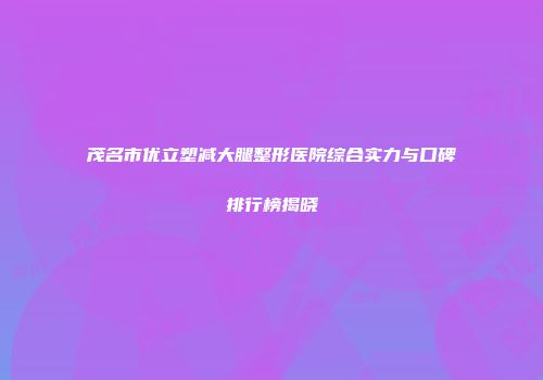 茂名市优立塑减大腿整形医院综合实力与口碑排行榜揭晓