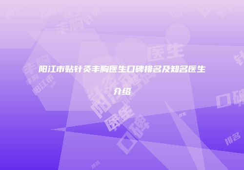 阳江市贴针灸丰胸医生口碑排名及知名医生介绍