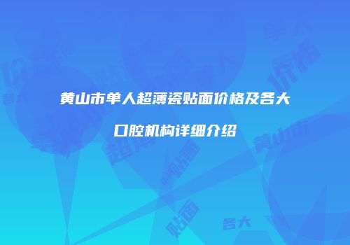 黄山市单人超薄瓷贴面价格及各大口腔机构详细介绍