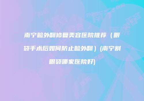 南宁睑外翻修复美容医院推荐（眼袋手术后如何防止睑外翻）(南宁割眼袋哪家医院好)