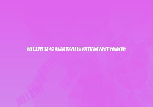 阳江市女性私密整形医院排名及详情解析