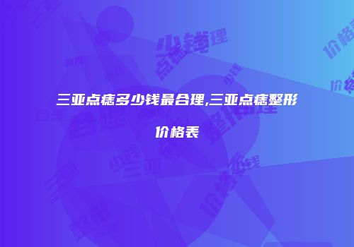 三亚点痣多少钱最合理,三亚点痣整形价格表
