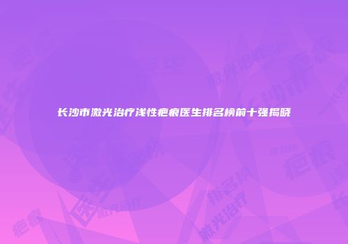 长沙市激光治疗浅性疤痕医生排名榜前十强揭晓