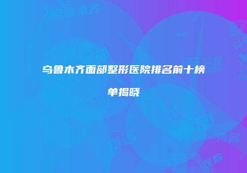 乌鲁木齐面部整形医院排名前十榜单揭晓