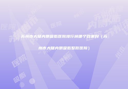 苏州市大腿内侧吸脂医院排行榜哪个效果好（苏州市大腿内侧吸脂整形医院）