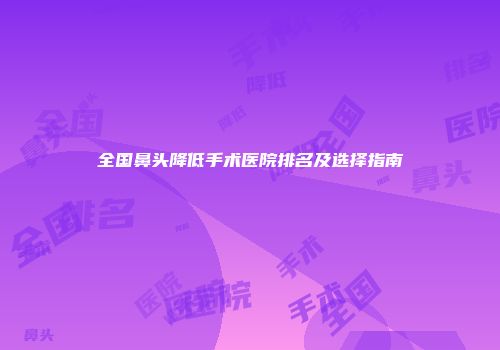 全国鼻头降低手术医院排名及选择指南