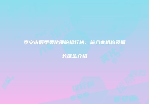 泰安市唇型美化医院排行榜：前八家机构及擅长医生介绍