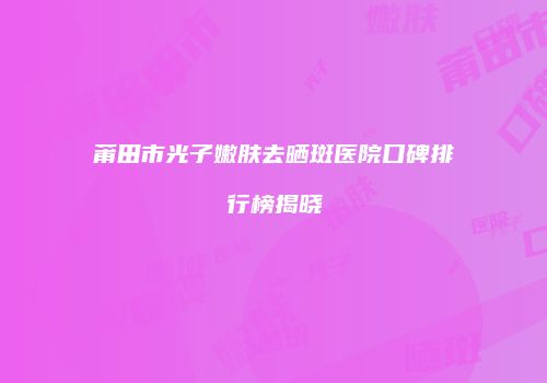 莆田市光子嫩肤去晒斑医院口碑排行榜揭晓