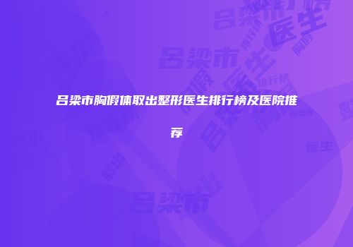 吕梁市胸假体取出整形医生排行榜及医院推荐