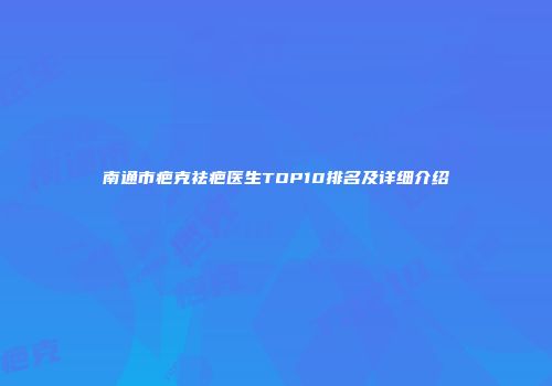 南通市疤克祛疤医生TOP10排名及详细介绍