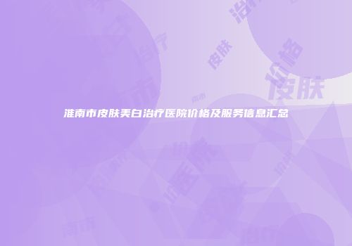 淮南市皮肤美白治疗医院价格及服务信息汇总