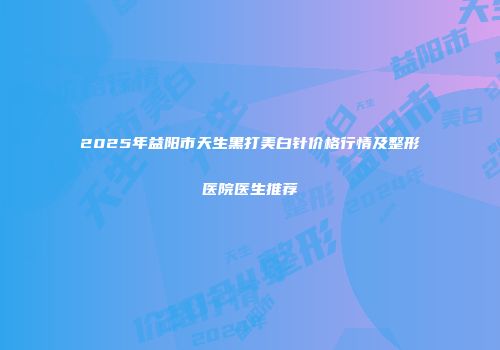 2025年益阳市天生黑打美白针价格行情及整形医院医生推荐