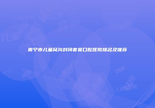 南宁市儿童窝沟封闭套餐口腔医院排名及推荐