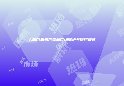 大同市热玛吉嫩肤市场解析与医院推荐
