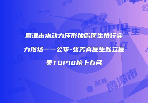 鹰潭市水动力环形抽脂医生排行实力现场一一公布-张芳真医生私立医美TOP10榜上有名