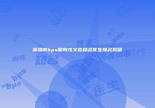 深圳市bps吸附性义齿知名医生排名揭晓