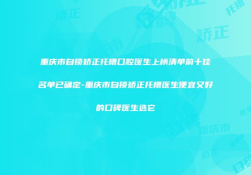 重庆市自锁矫正托槽口腔医生上榜清单前十佳名单已确定-重庆市自锁矫正托槽医生便宜又好的口碑医生选它